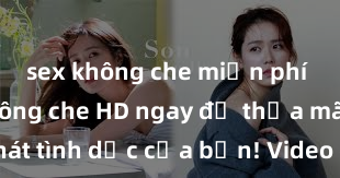 sex không che miễn phí Xem sex không che HD ngay để thỏa mãn cơn khát tình dục của bạn! Video chất lượng cao, cảnh quay rõ nét, sẽ khiến bạn không thể rời mắt! Hãy trải nghiệm ngay!