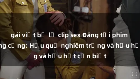 gái việt bị lộ clip sex Đăng tải phim sex nơi công cộng: Hậu quả nghiêm trọng và hậu hết cần biết