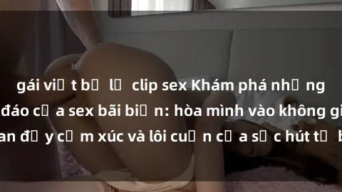 gái việt bị lộ clip sex Khám phá những trải nghiệm độc đáo của sex bãi biển: hòa mình vào không gian đầy cảm xúc và lôi cuốn của sức hút từ biển cả và nắng vàng.