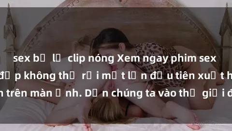 sex bị lộ clip nóng Xem ngay phim sex  nóng bỏng, cảnh đẹp không thể rời mắt lần đầu tiên xuất hiện trên màn ảnh. Dẫn chúng ta vào thế giới đầy thú vị và kích thích.