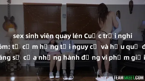 sex sinh viên quay lén Cuộc trải nghiệm sex bạo lực nhóm: từ cảm hứng tới nguy cơ và hậu quả đáng sợ của những hành động vi phạm giới tính trong cộng đồng.
