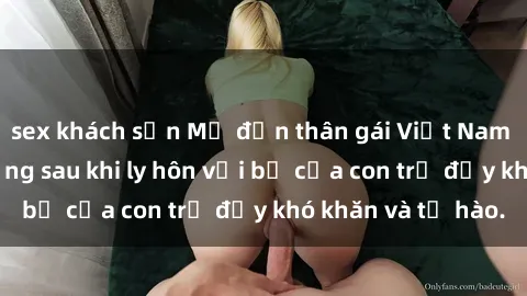 sex khách sạn Mẹ đơn thân gái Việt Nam sinh con, cuộc sống sau khi ly hôn với bố của con trẻ đầy khó khăn và tự hào.