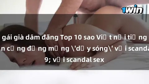 gái già dâm đãng Top 10 sao Việt nổi tiếng khiến cộng đồng mạng 'dậy sóng' với scandal sex