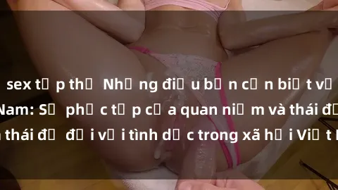 sex tập thể Những điều bạn cần biết về văn hóa sex Việt Nam: Sự phức tạp của quan niệm và thái độ đối với tình dục trong xã hội Việt Nam ngày nay.