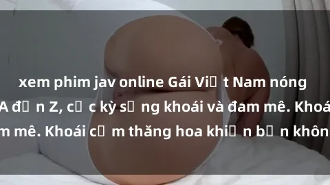 xem phim jav online Gái Việt Nam nóng bỏng làm tình từ A đến Z, cực kỳ sảng khoái và đam mê. Khoái cảm thăng hoa khiến bạn không thể quên!