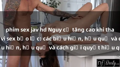phim sex jav hd Nguy cơ tăng cao khi tham gia vào các hành vi sex bạo lực: các biểu hiện, hậu quả và cách giải quyết hiệu quả