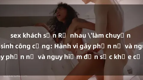 sex khách sạn Rủ nhau 'làm chuyện đó' trong nhà vệ sinh công cộng: Hành vi gây phẫn nộ và nguy hiểm đến sức khỏe cộng đồng