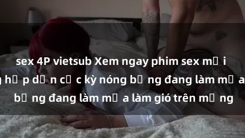 sex 4P vietsub Xem ngay phim sex mới nhất với nội dung hấp dẫn cực kỳ nóng bỏng đang làm mưa làm gió trên mạng