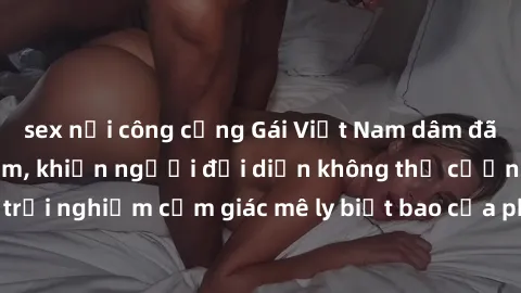 sex nơi công cộng Gái Việt Nam dâm đãng làm tình say đắm, khiến người đối diện không thể cưỡng lại được. Hãy trải nghiệm cảm giác mê ly biết bao của phong cách yêu đương đậm chất dân tộc!