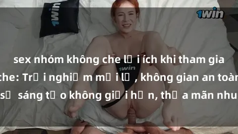 sex nhóm không che lợi ích khi tham gia sex online không che: Trải nghiệm mới lạ, không gian an toàn, sự sáng tạo không giới hạn, thỏa mãn nhu cầu tình dục của bạn.