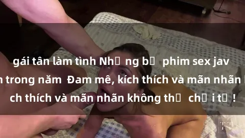 gái tân làm tình Những bộ phim sex jav đỉnh cao phải xem trong năm  Đam mê, kích thích và mãn nhãn không thể chối từ!