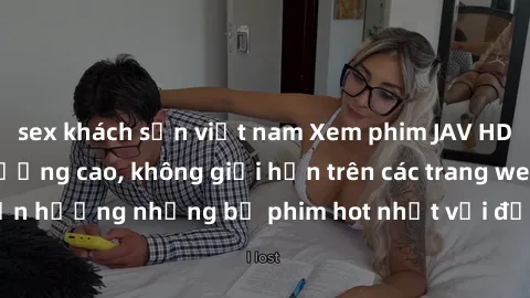 sex khách sạn việt nam Xem phim JAV HD miễn phí chất lượng cao, không giới hạn trên các trang web uy tín. Yên tâm tận hưởng những bộ phim hot nhất với độ nét sắc sảo, đẹp mắt ngay tại nhà. Hãy trải ng