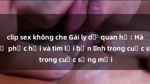 clip sex không che Gái ly dị quan hệ: Hành trình tự phục hồi và tìm lại bản lĩnh trong cuộc sống mới
