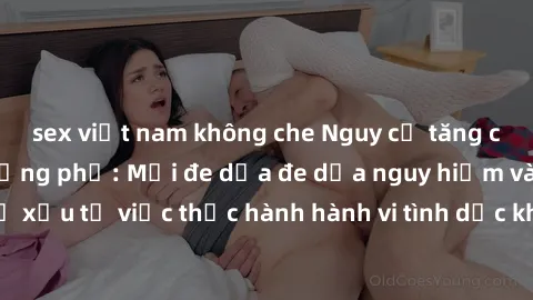 sex việt nam không che Nguy cơ tăng cao về sex ngoài đường phố: Mối đe dọa đe dọa nguy hiểm và hậu quả xấu từ việc thực hành hành vi tình dục không an toàn ngoài đường phố