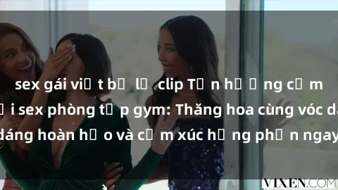 sex gái việt bị lộ clip Tận hưởng cảm giác tươi mới với sex phòng tập gym: Thăng hoa cùng vóc dáng hoàn hảo và cảm xúc hưng phấn ngay sau buổi tập luyện!