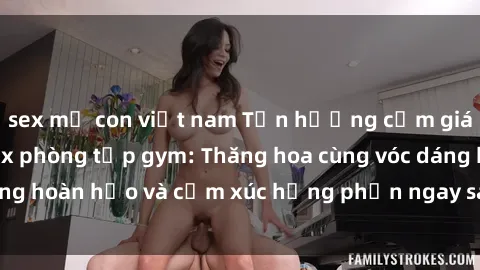 sex mẹ con việt nam Tận hưởng cảm giác tươi mới với sex phòng tập gym: Thăng hoa cùng vóc dáng hoàn hảo và cảm xúc hưng phấn ngay sau buổi tập luyện!