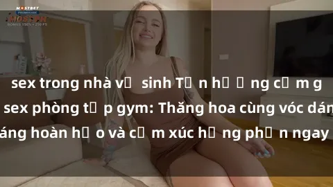 sex trong nhà vệ sinh Tận hưởng cảm giác tươi mới với sex phòng tập gym: Thăng hoa cùng vóc dáng hoàn hảo và cảm xúc hưng phấn ngay sau buổi tập luyện!