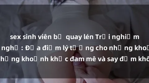 sex sinh viên bị quay lén Trải nghiệm mới lạ tại sex nhà nghỉ: Địa điểm lý tưởng cho những khoảnh khắc đam mê và say đắm không thể quên!