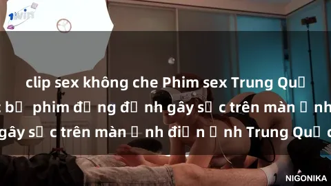 clip sex không che Phim sex Trung Quốc: Nghi vấn về các bộ phim đỏng đảnh gây sốc trên màn ảnh điện ảnh Trung Quốc