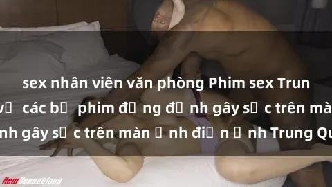 sex nhân viên văn phòng Phim sex Trung Quốc: Nghi vấn về các bộ phim đỏng đảnh gây sốc trên màn ảnh điện ảnh Trung Quốc