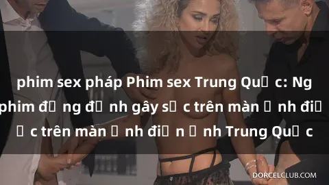 phim sex pháp Phim sex Trung Quốc: Nghi vấn về các bộ phim đỏng đảnh gây sốc trên màn ảnh điện ảnh Trung Quốc