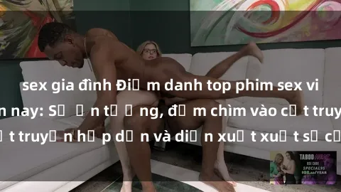 sex gia đình Điểm danh top phim sex vietsub hot nhất hiện nay: Số ấn tượng, đắm chìm vào cốt truyện hấp dẫn và diễn xuất xuất sắcủa các diễn viên.