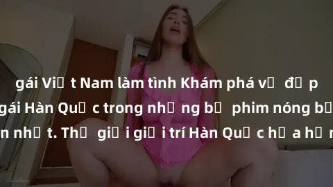gái Việt Nam làm tình Khám phá vẻ đẹp quyến rũ của sex gái Hàn Quốc trong những bộ phim nóng bỏng và hấp dẫn nhất. Thế giới giải trí Hàn Quốc hứa hẹn sẽ là nơi đem lại những trải nghiệm đầy kích thích