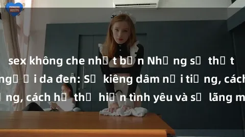 sex không che nhật bản Những sự thật thú vị về sex ở người da đen: Sự kiêng dâm nổi tiếng, cách họ thể hiện tình yêu và sự lãng mạn đặc biệt
