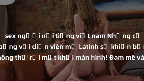 sex người nổi tiếng việt nam Những cảnh quay sex nóng bỏng với diễn viên mỹ Latinh sẽ khiến bạn không thể rời mắt khỏi màn hình! Đam mê và mãnh liệt, đầy cuốn hút!