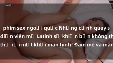 phim sex ngoại quốc Những cảnh quay sex nóng bỏng với diễn viên mỹ Latinh sẽ khiến bạn không thể rời mắt khỏi màn hình! Đam mê và mãnh liệt, đầy cuốn hút!