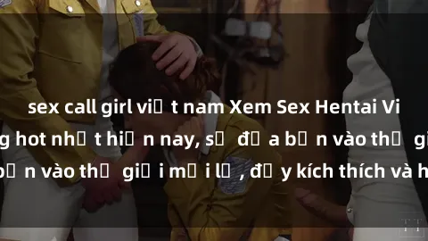 sex call girl việt nam Xem Sex Hentai Vietsub không che đang hot nhất hiện nay, sẽ đưa bạn vào thế giới mới lạ, đầy kích thích và hứng thú.
