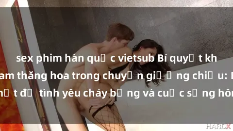 sex phim hàn quốc vietsub Bí quyết khiến bà mẹ Việt Nam thăng hoa trong chuyện giường chiếu: Bí mật để tình yêu cháy bỏng và cuộc sống hôn nhân thêm sung sướng.