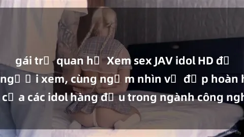 gái trẻ quan hệ Xem sex JAV idol HD để thỏa mãn khẩu vị người xem, cùng ngắm nhìn vẻ đẹp hoàn hảo của các idol hàng đầu trong ngành công nghiệp giải trí ủàiện nay.