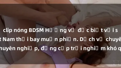 clip nóng BDSM Hương vị đặc biệt với sex gái call girl Việt Nam thổi bay muộn phiền. Dịch vụ chuyên nghiệp, đẳng cấp trải nghiệm khó quên. Đặt lịch ngay!