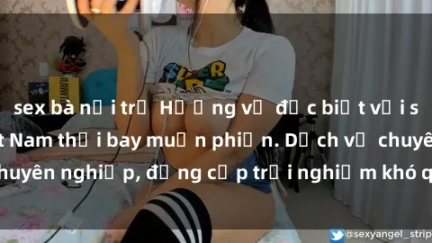 sex bà nội trợ Hương vị đặc biệt với sex gái call girl Việt Nam thổi bay muộn phiền. Dịch vụ chuyên nghiệp, đẳng cấp trải nghiệm khó quên. Đặt lịch ngay!