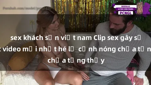 sex khách sạn việt nam Clip sex gây sốc: Loạt video mới nhất hé lộ cảnh nóng chưa từng thấy
