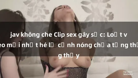 jav không che Clip sex gây sốc: Loạt video mới nhất hé lộ cảnh nóng chưa từng thấy