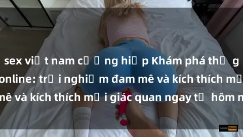 sex việt nam cưỡng hiếp Khám phá thế giới mới của sex online: trải nghiệm đam mê và kích thích mọi giác quan ngay từ hôm nay!
