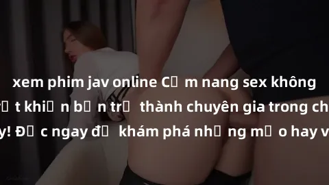 xem phim jav online Cẩm nang sex không che: Những bí quyết khiến bạn trở thành chuyên gia trong chuyện ấy! Đọc ngay để khám phá những mẹo hay và bí quyết tình dục không che.