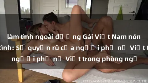 làm tình ngoài đường Gái Việt Nam nóng bỏng khi làm tình: Sự quyến rũ của người phụ nữ Việt trong phòng ngủ