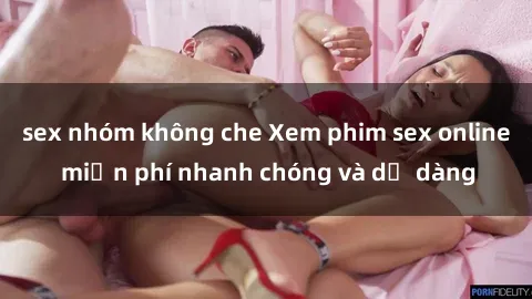sex nhóm không che Xem phim sex online miễn phí nhanh chóng và dễ dàng
