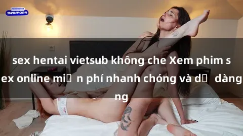 sex hentai vietsub không che Xem phim sex online miễn phí nhanh chóng và dễ dàng