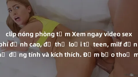 clip nóng phòng tắm Xem ngay video sex không che miễn phí đỉnh cao, đủ thể loại từ teen, milf đến các cảnh quan hệ đồng tính và kích thích. Đảm bảo thoả mãn mọi khả năng kích thích của bạn!