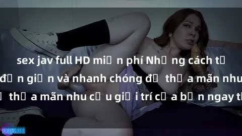 sex jav full HD miễn phí Những cách tải phim sex về máy đơn giản và nhanh chóng để thỏa mãn nhu cầu giải trí của bạn ngay tại nhà