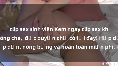 clip sex sinh viên Xem ngay clip sex không che cực hot, không che,  độc quyền chỉ có tại đây! Hấp dẫn, nóng bỏng và hoàn toàn miễn phí, không thể bỏ qua!