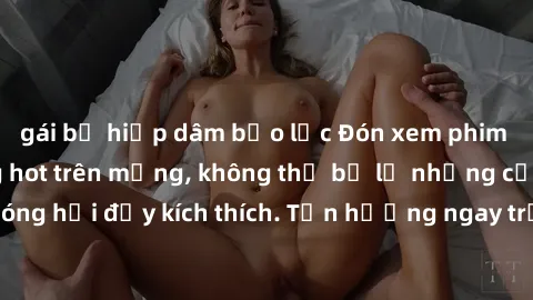 gái bị hiếp dâm bạo lực Đón xem phim sex mới nhất đang hot trên mạng, không thể bỏ lỡ những cảnh nóng hổi đầy kích thích. Tận hưởng ngay trước khi bị xoá chóng mặt!
