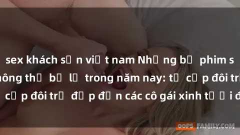 sex khách sạn việt nam Những bộ phim sex JAV hot nhất không thể bỏ lỡ trong năm nay: từ cặp đôi trẻ đẹp đến các cô gái xinh tươi đầy sức hút.