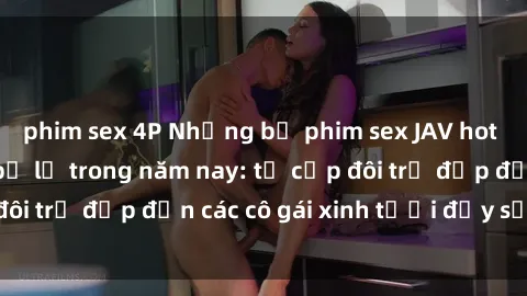 phim sex 4P Những bộ phim sex JAV hot nhất không thể bỏ lỡ trong năm nay: từ cặp đôi trẻ đẹp đến các cô gái xinh tươi đầy sức hút.