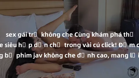 sex gái trẻ không che Cùng khám phá thế giới jav không che siêu hấp dẫn chỉ trong vài cú click! Đắm chìm trong những bộ phim jav không che đỉnh cao, mang lại trải nghiệm thú vị và đầy kích thích.