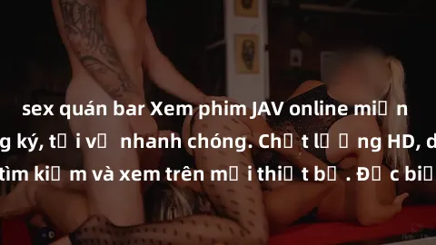 sex quán bar Xem phim JAV online miễn phí không cần đăng ký, tải về nhanh chóng. Chất lượng HD, dễ dàng tìm kiếm và xem trên mọi thiết bị. Đặc biệt, không quảng cáo làm phiền.